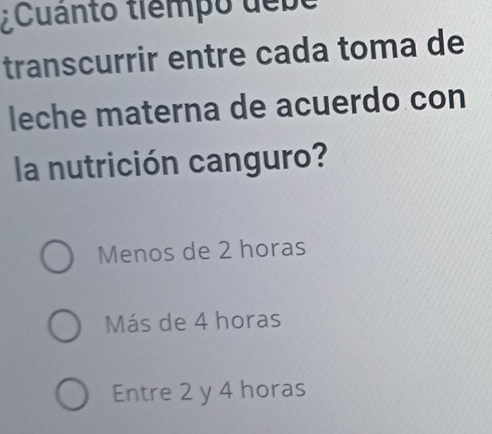 ¿Cuanto tiempo debe
transcurrir entre cada toma de
leche materna de acuerdo con
la nutrición canguro?
Menos de 2 horas
Más de 4 horas
Entre 2 y 4 horas