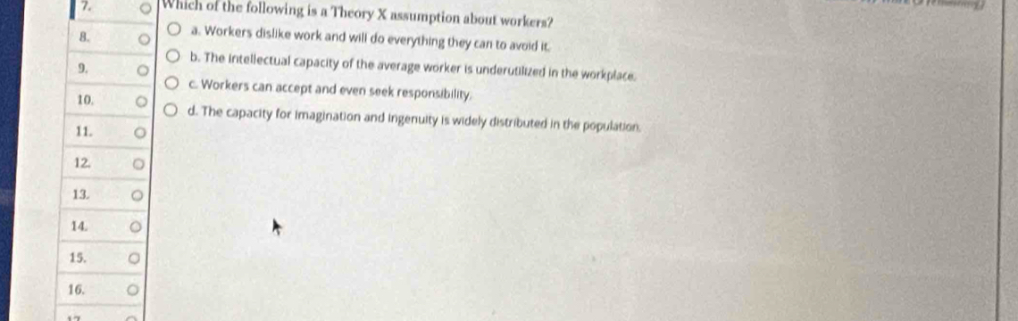 Which of the following is a Theory X assumption about workers?
a. Workers dislike work and will do everything they can to avoid it.
b. The intellectual capacity of the average worker is underutilized in the workplace.
c. Workers can accept and even seek responsibility.
d. The capacity for imagination and ingenuity is widely distributed in the population.