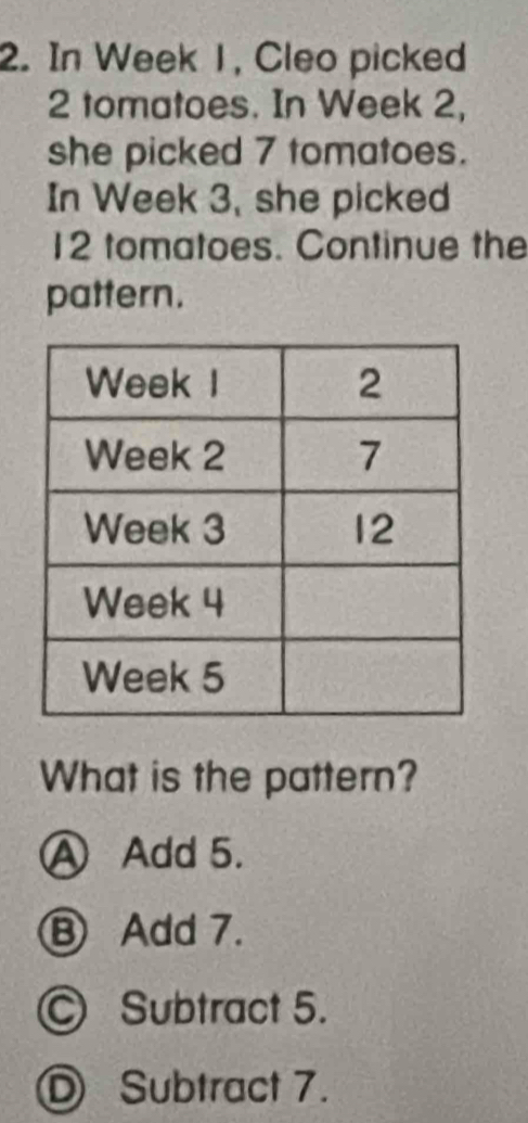 In Week 1, Cleo picked
2 tomatoes. In Week 2,
she picked 7 tomatoes.
In Week 3, she picked
12 tomatoes. Continue the
pattern.
What is the pattern?
Ⓐ Add 5.
⑧ Add 7.
© Subtract 5.
Ⓓ Subtract 7.