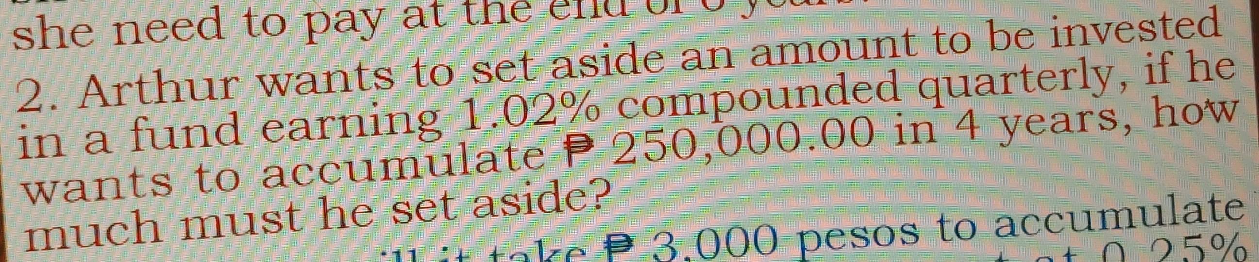 she need to pay at the end o b y 
2. Arthur wants to set aside an amount to be invested 
in a fund earning 1.02% compounded quarterly, if he 
wants to accumulate P 250,000.00 in 4 years, how 
much must he set aside? 
* at e P 3.000 pesos to accumulate 
0 25%