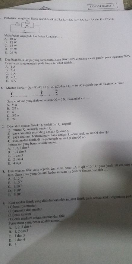 SANGAT RAHASÍA
Perhatikan rangkaian listrik searah berikut. Jika R_1=2A,R_2=4A,R_3=4A dan E=12Volt
Maka besar daya pada hambatan R_1 adalah… .
A. 10 W
B. 2W
C. 15W
D. 20W
E. 24W
5. Dua buah bola lampu yang sama bertuliskan 50W/100V dipasang secara paralel pada tegangan 200V.
Besar arus yang mengalir pada lampu tersebut adalah... .
A. 1 A
B. 2 A
C. 3 A
D. 4 A
E. 5 A
6. Muatan lis (rik+Q_1-80mu C;+Q_2-20mu C,dan+Q_3=36 C terpisah seperti diagram berikut :
a
Q
Gaya coulomb yang dialami muatan Q2=0N , maka nilai x=...
A. ½ a
B. 2/3 a
C. a
D. 3/2 a
E. 2a
7. Diketahui muatan listrik Q: positif dan Q_2 negatif
1) muatan Q menarik muatan LP
2) gaya coulomb sebanding dengan Q_1 dan Q_2
3) gaya coulomb berbanding terbalik dengan kuadrat jarak antara Q1 dan Q2
4) kuat medan listrik di tengahtengah antara Q1 dan Q2 no
Pernyataan yang benar adalah nomor... .
A. 1, 2, 3 dan 4
B. 1, 2 dan 3
C. 1 dan 3
D. 2 dan 4
E. 4 saja
8. Dua muatan titik yang sejenis dan sama besar qA=qB=10^(-2)C pada jarak 10 cm satu 
lain. Gaya tolak yang dialami kedua muatan itu (dalam Newton) adalah ... .
A. 9.10^(-14)
B. 9.10^(-circ)
C. 9.10^(-3)
D. 9.10^3
E. 9.10^3
9. Kuat medan listrik yang ditimbulkan olch muatan listrik pada sebuah titik bergantung pada
(1) besarnya muatan
(2) jaraknya dari muatan
(3) jenis muatan
(4) jenis medium antara muatan dan titik
Pernyataan yang benar adalah nomor..
A. 1, 2, 3 dan 4
B. 1, 2 dan 3
C. 1 dan 3
D. 2 dan 4
E. 4