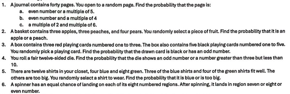 A journal contains forty pages. You open to a random page. Find the probability that the page is: 
a. even number or a multiple of 5. 
b. even number and a multiple of 4
c. a multiple of 2 and multiple of 6. 
2. A basket contains three apples, three peaches, and four pears. You randomly select a piece of fruit. Find the probability that it is an 
apple or a peach. 
3. A box contains three red playing cards numbered one to three. The box also contains five black playing cards numbered one to five. 
You randomly pick a playing card. Find the probability that the drawn card is black or has an odd number. 
4. You roll a fair twelve-sided die. Find the probability that the die shows an odd number or a number greater than three but less than
10. 
5. There are twelve shirts in your closet, four blue and eight green. Three of the blue shirts and four of the green shirts fit well. The 
others are too big. You randomly select a shirt to wear. Find the probability that it is blue or is too big. 
6. A spinner has an equal chance of landing on each of its eight numbered regions. After spinning, it lands in region seven or eight or 
even number.