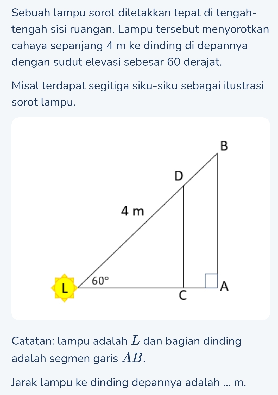 Sebuah lampu sorot diletakkan tepat di tengah-
tengah sisi ruangan. Lampu tersebut menyorotkan
cahaya sepanjang 4 m ke dinding di depannya
dengan sudut elevasi sebesar 60 derajat.
Misal terdapat segitiga siku-siku sebagai ilustrasi
sorot lampu.
Catatan: lampu adalah L dan bagian dinding
adalah segmen garis AB.
Jarak lampu ke dinding depannya adalah ... m.