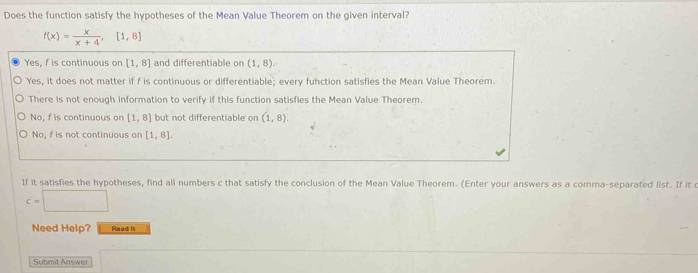 Does the function satisfy the hypotheses of the Mean Value Theorem on the given interval?
f(x)= x/x+4 ,[1,8]
Yes, f is continuous on [1,8] and differentiable on (1,8).
Yes, it does not matter if f is continuous or differentiable; every function satisfies the Mean Value Theorem.
There is not enough information to verify if this function satisfies the Mean Value Theorem.
No, f is continuous on [1,8] but not differentiable on (1,8).
No, f is not continuous on [1,8]. 
If it satisfies the hypotheses, find all numbers c that satisfy the conclusion of the Mean Value Theorem. (Enter your answers as a comma-separated list. If it c
c=□
Need Help? Read I
Submit Answer