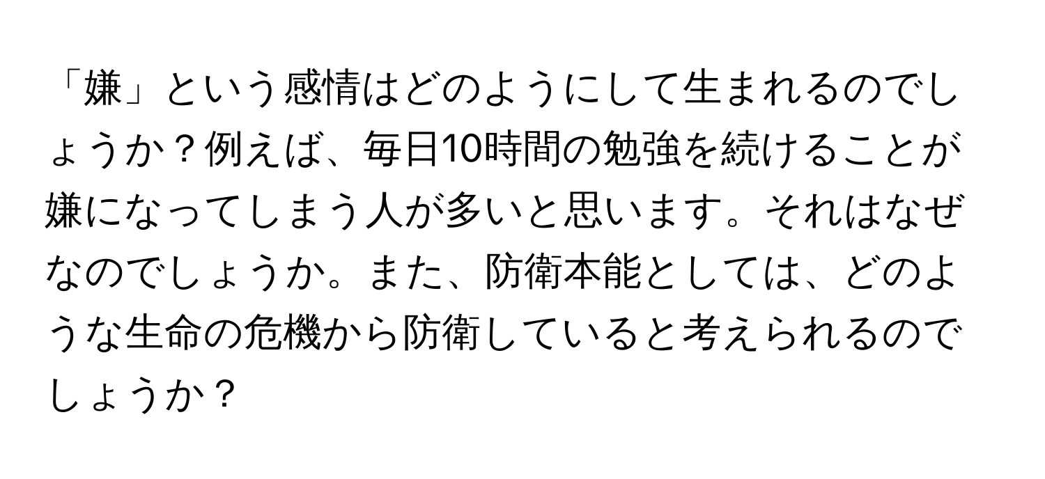 「嫌」という感情はどのようにして生まれるのでしょうか？例えば、毎日10時間の勉強を続けることが嫌になってしまう人が多いと思います。それはなぜなのでしょうか。また、防衛本能としては、どのような生命の危機から防衛していると考えられるのでしょうか？