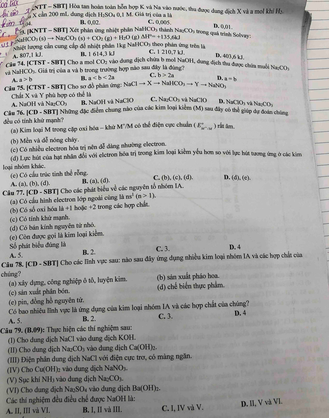 [NTT - SBT] Hòa tan hoàn toàn hỗn hợp K và Na vào nước, thu được dung dịch X và a mol khí H₂.
là X cần 200 mL dung dịch H_2SO_40. 1 M. Giá trị của a là
04. B. 0,02. C. 0,005.
D. 0,01.
. [KNTT - SBT] Xét phản ứng nhiệt phân NaH CO_3 thành Na₂CO3 trong quá trình Solvay:
aHCO_3(s)to Na_2CO_3(s)+CO_2(g)+H_2O (g) △ H°=+135,6kJ
Nhiệt lượng cần cung cấp để nhiệt phân 1kg NaHCO_3 theo phản ứng trên là
A. 807,1 kJ. B. 1 614.3k.
C. 1 210,7 kJ. D. 403,6 kJ.
Câu 74. [CTST - SBT] Cho a mol CO_2 vào dung dịch chứa b mol NaOH, dung dịch thu được chứa muối 1 Na_2CO_3
và NaH CO_3 :. Giá trị của a và b trong trường hợp nào sau đây là đúng?
A. a>b B. a
C. b>2a
D.
Câu 75. [CTST - SBT] Cho sơ đồ phản ứng: NaClto Xto NaHCO_3to Yto NaNO_3 a=b
Chất X và Y phù hợp có thể là và NaClO D. NaClO_3 và Na_2CO_3
A. NaOH và Na_2CO_3 B. NaOH và NaClO C. Na_2CO_3
Câu 76. [CD - SBT] Những đặc điểm chung nào của các kim loại kiềm (M) sau đây có thể giúp dự đoán chúng
đều có tính khử mạnh?
(a) Kim loại M trong cặp oxi hóa - khử M^+ */M có thế điện cực chuẩn (E_M^+/M°)rhat athat am.
(b) Mền và dễ nóng chảy.
(c) Có nhiều electron hóa trị nên dễ dàng nhường electron.
(d) Lực hút của hạt nhân đối với elctron hóa trị trong kim loại kiềm yếu hơn so với lực hút tương ứng ở các kim
loại nhóm khác.
(e) Có cấu trúc tinh thể rỗng. D. (d), (e).
A. (a), (b), (d). B. (a), (d).
C. (b), (c), (d).
Câu 77. [CD - SBT] Cho các phát biểu về các nguyên tố nhóm IA.
(a) Có cấu hình electron lớp ngoài cùng là ns^1(n>1).
(b) Có số oxi hóa là +1 hoặc +2 trong các hợp chất.
(c) Có tính khử mạnh.
(d) Có bán kính nguyên tử nhỏ.
(e) Còn được gọi là kim loại kiểm.
Số phát biểu đúng là C. 3.
D. 4
A. 5.
B. 2.
Câu 78. [CD - SBT] Cho các lĩnh vực sau: nào sau đây ứng dụng nhiều kim loại nhóm IA và các hợp chất của
chúng?
(a) xây dựng, công nghiệp ô tô, luyện kim. (b) sản xuất pháo hoa.
(c) sản xuất phân bón. (d) chế biến thực phầm.
(e) pin, đồng hồ nguyên tử.
Có bao nhiêu lĩnh vực là ứng dụng của kim loại nhóm IA và các hợp chất của chúng?
A. 5. B. 2. C. 3.
D. 4
Câu 79. (B.09) 0:  Thực hiện các thí nghiệm sau:
(I) Cho dung dịch NaCl vào dung dịch KOH.
(II) Cho dung dịch Na_2CO_3 vào dung dịch Ca(OH)_2.
(III) Điện phân dung dịch NaCl với điện cực trơ, có màng ngăn.
(IV) Cho C u(OH)_2 vào dung dịch NaNO_3.
(V) Sục khí NH_3 vào dung dịch Na_2CO_3.
(VI) Cho dung dịch Na _2SO_4 vào dung dịch Ba(OH)_2.
Các thí nghiệm đều điều chế được NaOH là:
A. II, III và VI. B. I, II và III. C. I, IV và V. D. II, V và VI.