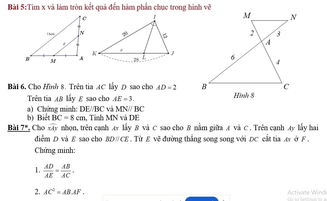 Tìm x và làm tròn kết quả đến hàm phẩn chục trong hình vẽ 
Bài 6. Cho Hình 8. Trên tia AC lấy D sao cho AD=2
Trên tia AB lấy E sao cho AE=3. 
a) Chứng minh: DE//BC và MN//BC
b) Biết BC=8cm , Tính MN và DE 
Bài 7*. Cho widehat xAy nhọn, trên cạnh Ax lấy B và C sao cho B nằm giữa A và C. Trên cạnh Ay lấy hai 
điểm D và E sao cho BDparallel CE. Từ E vẽ đường thẳng song song với DC cắt tia Ax ở F. 
Chứng minh: 
1.  AD/AE = AB/AC . 
2. AC^2=AB.AF. Activate Wind 
Go to Settings to a