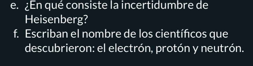 ¿En qué consiste la incertidumbre de 
Heisenberg? 
f. Escriban el nombre de los científicos que 
descubrieron: el electrón, protón y neutrón.