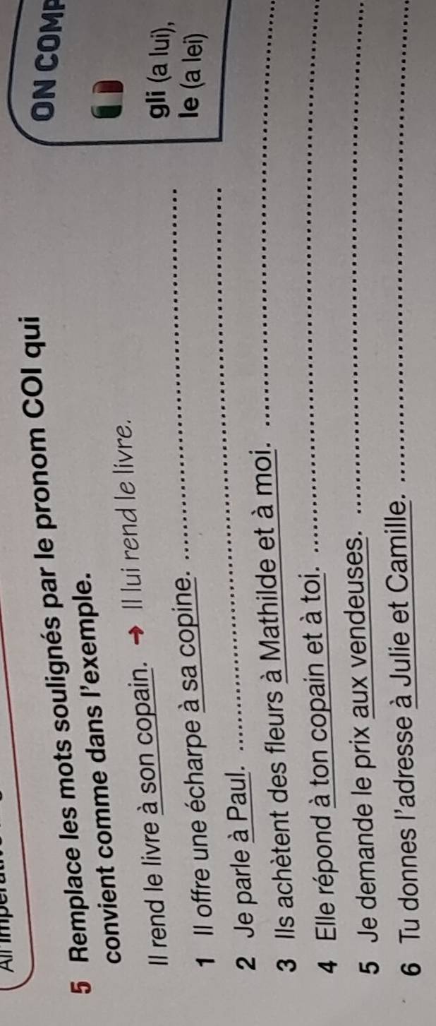 Remplace les mots soulignés par le pronom COI qui 
ON COMP 
convient comme dans l'exemple. 
_ 
Il rend le livre à son copain. Il lui rend le livre. 
gli (a lui), 
_ 
1 Il offre une écharpe à sa copine. 
Ie (a lei) 
2 Je parle à Paul. 
_ 
3 Ils achètent des fleurs à Mathilde et à moi._ 
4 Elle répond à ton copain et à toi._ 
5 Je demande le prix aux vendeuses._ 
6 Tu donnes l'adresse à Julie et Camille._