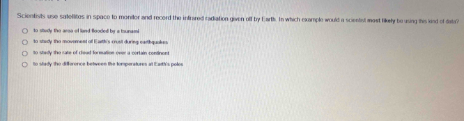 Scientists use satellites in space to monitor and record the infrared radiation given off by Earth. In which example would a scientist most likelly be using this kind of data?
to study the area of land flooded by a tsunami
to study the movernent of Earth's crust during earthquakes
to study the rate of cloud formation over a certain continent
to study the difference between the temperatures at Earth's poles