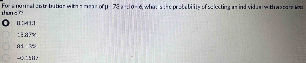 For a normal distribution with a mean of mu =73 and sigma =6 , what is the probability of selecting an individual with a score less
than 67?
0.3413
15.87%
84.13%
-0.1587