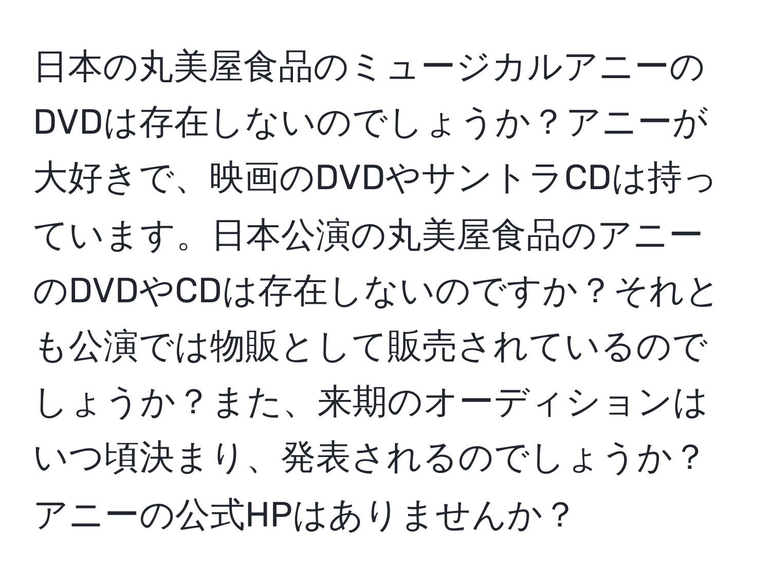 日本の丸美屋食品のミュージカルアニーのDVDは存在しないのでしょうか？アニーが大好きで、映画のDVDやサントラCDは持っています。日本公演の丸美屋食品のアニーのDVDやCDは存在しないのですか？それとも公演では物販として販売されているのでしょうか？また、来期のオーディションはいつ頃決まり、発表されるのでしょうか？アニーの公式HPはありませんか？