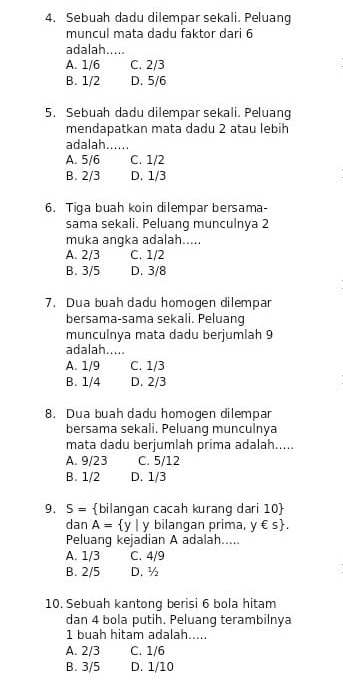 Sebuah dadu dilempar sekali. Peluang
muncul mata dadu faktor dari 6
adalah....
A. 1/6 C. 2/3
B. 1/2 D. 5/6
5. Sebuah dadu dilempar sekali. Peluang
mendapatkan mata dadu 2 atau lebih
adalah......
A. 5/6 C. 1/2
B. 2/3 D. 1/3
6. Tiga buah koin dilempar bersama-
sama sekali. Peluang munculnya 2
muka angka adalah.....
A. 2/3 C. 1/2
B. 3/5 D. 3/8
7. Dua buah dadu homogen dilempar
bersama-sama sekali. Peluang
munculnya mata dadu berjumlah 9
adalah.....
A. 1/9 C. 1/3
B. 1/4 D. 2/3
8. Dua buah dadu homogen dilempar
bersama sekali. Peluang munculnya
mata dadu berjumlah prima adalah.....
A. 9/23 C. 5/12
B. 1/2 D. 1/3
9. S= bilangan cacah kurang dari 10 
dan A= y| y bilangan prima, y∈ s. 
Peluang kejadian A adalah.....
A. 1/3 C. 4/9
B. 2/5 D. ½
10. Sebuah kantong berisi 6 bola hitam
dan 4 bola putih. Peluang terambilnya
1 buah hitam adalah.....
A. 2/3 C. 1/6
B. 3/5 D. 1/10