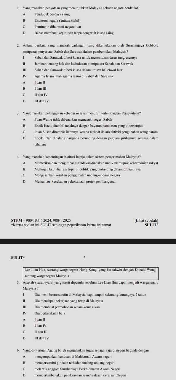 Yang manakah penyataan yang menunjukkan Malaysia sebuah negara berdaulat?
A Penduduk berdaya saing
B Ekonomi negara sentiasa stabil
C Pemimpin dihormati negara luar
D Bebas membuat keputusan tanpa pengaruh kuasa asing
2. Antara berikut, yang manakah cadangan yang dikemukakan oleh Suruhanjaya Cobbold
mengenai penyertaan Sabah dan Sarawak dalam pembentukan Malaysia?
Sabah dan Sarawak diberi kuasa untuk menentukan dasar imigresennya
II Jaminan tentang hak dan kedudukan bumiputera Sabah dan Sarawak
III Sabah dan Sarawak diberi kuasa dalam urusan hal ehwal luar
IV Agama Islam ialah agama rasmi di Sabah dan Sarawak
A I dan II
B I dan III
C II dan IV
D III dan IV
3. Yang manakah pelanggaran kebebasan asasi menurut Perlembagaan Persekutuan?
A Puan Wanie tidak dibenarkan memasuki negeri Sabah
B Encik Haziq diambil tanahnya dengan bayaran pampasan yang dipersetujui
C Puan Susan dirampas hartanya kerana terlibat dalam aktiviti pengubahan wang haram
D Encik Irfan dihalang daripada berunding dengan peguam pilihannya semasa dalam
tahanan
4. Yang manakah kepentingan institusi beraja dalam sistem pemerintahan Malaysia?
A Memeriksa dan mengimbangi tindakan-tindakan untuk memupuk keharmonian rakyat
B Meninjau keutuhan parti-parti politik yang bertanding dalam pilihan raya
C Mengesahkan kesahan penggubalan undang-undang negara
D Memantau kecekapan pelaksanaan projek pembangunan
STPM - 900/1(U1) 2024, 900/1 2025 [Lihat sebelah]
*Kertas soalan ini SULIT sehingga peperiksaan kertas ini tamat SULIT*
SULIT* 3
Lee Lian Hua, seorang warganegara Hong Kong, yang berkahwin dengan Donald Wong,
seorang warganegara Malaysia
5. Apakah syarat-syarat yang mesti dipenuhi sebelum Lee Lian Hua dapat menjadi warganegara
Malaysia ?
I Dia mesti bermastautin di Malaysia bagi tempoh sekurang-kurangnya 2 tahun
II Dia mendapat pekerjaan yang tetap di Malaysia
III Dia membuat permohonan secara kemasukan
IV Dia berkelakuan baik
A I dan II
B I dan IV
C II dan III
D III dan IV
6. Yang di-Pertuan Agong boleh menjalankan tugas sebagai raja di negeri baginda dengan
A mengampunkan banduan di Mahkamah Awam negeri
B mempersetuiui pindaan terhadap undang-undang negeri
C melantik anggota Suruhaniaya Perkhidmatan Awam Negeri
Dmempertimbangkan pelaksanaan sesuatu dasar Kerajaan Negeri