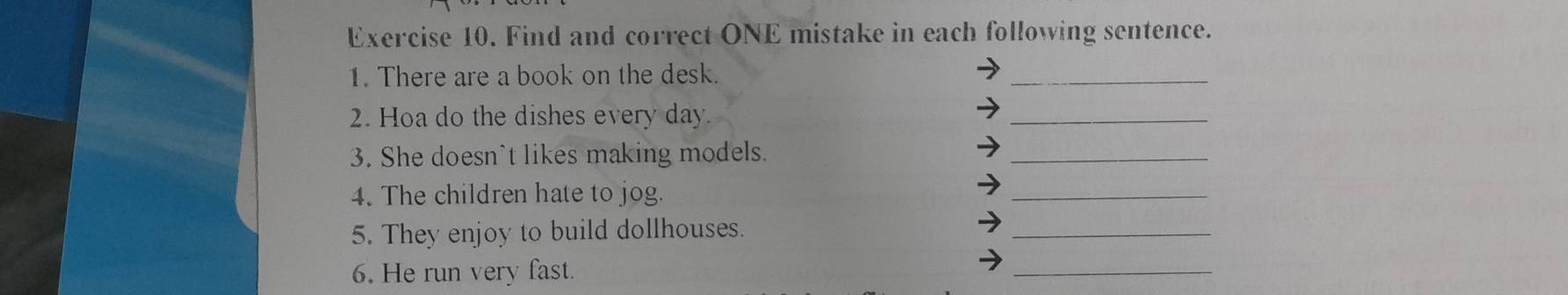 Find and correct ONE mistake in each following sentence. 
1. There are a book on the desk. 
_ 
2. Hoa do the dishes every day. 
_ 
3. She doesn't likes making models. 
_ 
4. The children hate to jog. 
_ 
5. They enjoy to build dollhouses. 
_ 
6. He run very fast. 
_