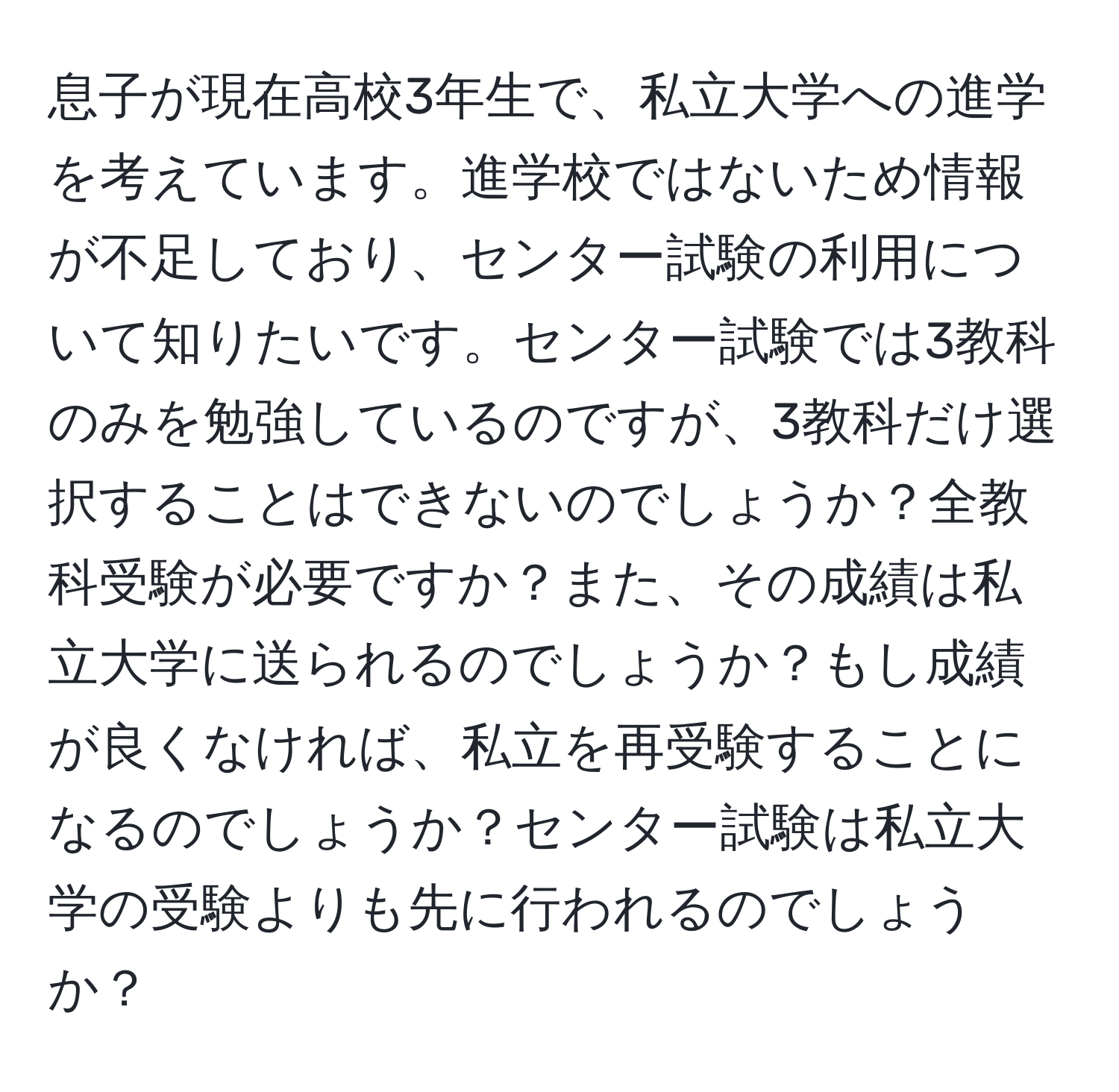 息子が現在高校3年生で、私立大学への進学を考えています。進学校ではないため情報が不足しており、センター試験の利用について知りたいです。センター試験では3教科のみを勉強しているのですが、3教科だけ選択することはできないのでしょうか？全教科受験が必要ですか？また、その成績は私立大学に送られるのでしょうか？もし成績が良くなければ、私立を再受験することになるのでしょうか？センター試験は私立大学の受験よりも先に行われるのでしょうか？