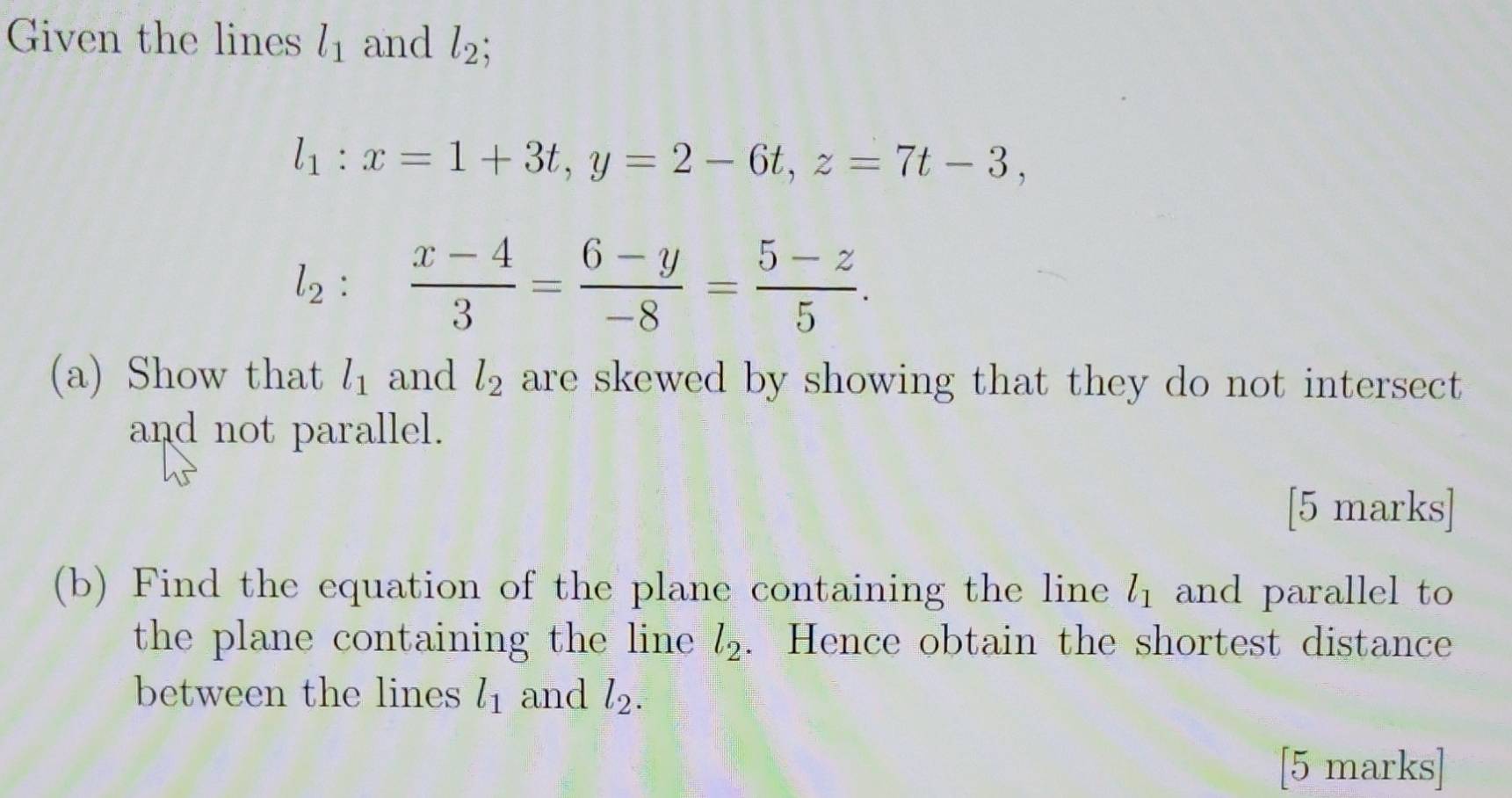 Given the lines l_1 and l_2
l_1:x=1+3t, y=2-6t, z=7t-3,
1_2:  (x-4)/3 = (6-y)/-8 = (5-z)/5 . 
^ 

(a) Show that l_1 and l_2 are skewed by showing that they do not intersect 
and not parallel. 
[5 marks] 
(b) Find the equation of the plane containing the line l_1 and parallel to 
the plane containing the line l_2. Hence obtain the shortest distance 
between the lines l_1 and l_2. 
[5 marks]