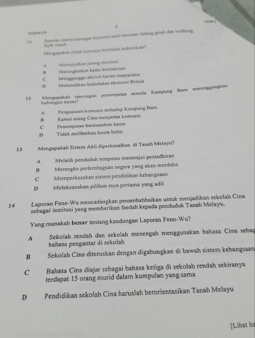 1249/1
5
YERHAD
11 Saseran stama serangan komenis ialah kawasan ladang getah dan lombong
bijíh timsh
Mengapakah piłak komunis bertindak sedemikian?
A Mewujudkan jurang ekonomi
B Meningkatkan kadar kemiskinan
C Mengganggu aktiviti harian masyarakat
D Melemahkan kedudukan ekonomi British
12 Mengapakah rancangan penempatan semula Kampung Baru merenggangkan
hubungan kaum?
A Penguasaan komunis terhadap Kampung Baru
B Ramai orang Cina menyertai komunis
C Penempatan berasaaskan kaum
D Tidak melibatkan kaum India
13 Mengapakah Sistem Ahli diperkenalkan di Tanah Melayu?
A Melatih penduduk tempatan menerajui pentadbiran
B £ Merangka perlembagaan negara yang akan merdeka
C Memperkasakan sistem pendidikan kebangsaan
D Melaksanakan pilihan raya pertama yang adil
14 Laporan Fenn-Wu mencadangkan penambahbaikan untuk menjadikan sekolah Cina
sebagai institusi yang memberikan faedah kepada penduduk Tanah Melayu.
Yang manakah benar tentang kandungan Laporan Fenn-Wu?
A Sekolah rendah dan sekolah menengah menggunakan bahasa Cina sebag
bahasa pengantar di sekolah
B Sekolah Cina diteruskan dengan digabungkan di bawah sistem kebangsaan
C Bahasa Cina diajar sebagai bahasa ketiga di sekolah rendah sekiranya
terdapat 15 orang murid dalam kumpulan yang sama
D Pendidikan sekolah Cina haruslah berorientasikan Tanah Melayu
[Lihat ha