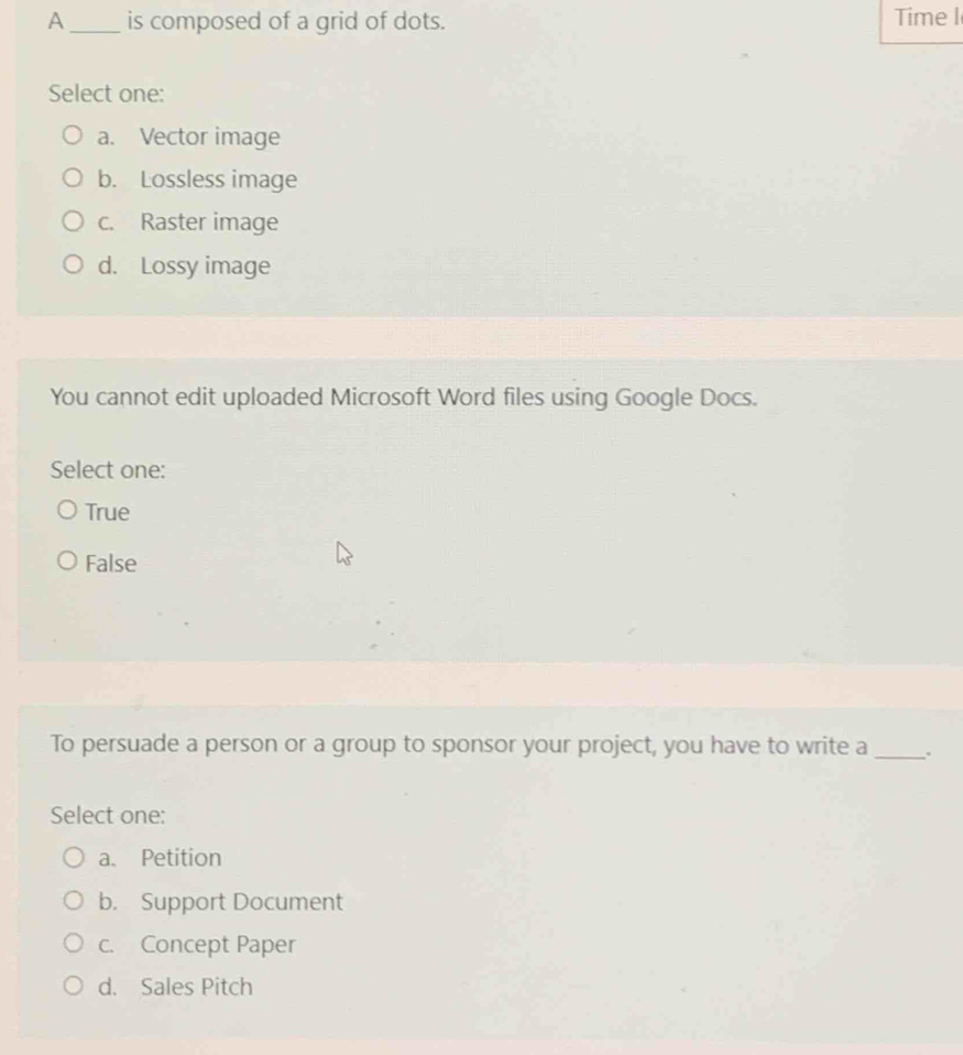 A _is composed of a grid of dots. Time I
Select one:
a. Vector image
b. Lossless image
c. Raster image
d. Lossy image
You cannot edit uploaded Microsoft Word files using Google Docs.
Select one:
True
False
To persuade a person or a group to sponsor your project, you have to write a_ .
Select one:
a. Petition
b. Support Document
c. Concept Paper
d. Sales Pitch