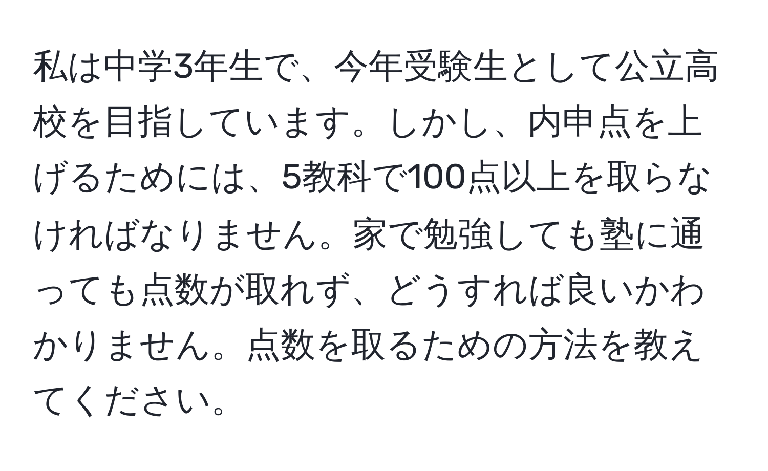 私は中学3年生で、今年受験生として公立高校を目指しています。しかし、内申点を上げるためには、5教科で100点以上を取らなければなりません。家で勉強しても塾に通っても点数が取れず、どうすれば良いかわかりません。点数を取るための方法を教えてください。