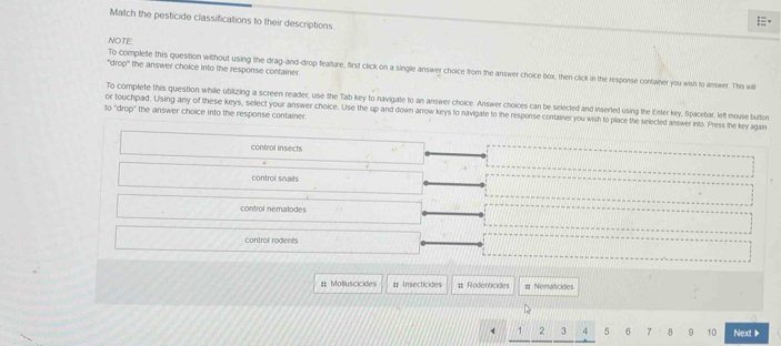 Match the pesticide classifications to their descriptions
.
NOTE
"drop" the answer choice into the response container.
To complete this question without using the drag-and-drop feature, first click on a single answer choice from the answer choice box, then click in the response confainer you wish to answer. This will
To complete this question whille utilizing a screen reader, use the Tab key to navigate to an answer choice. Answer choices can be selected and inserled using the Eirter key, Spacebar, left mouse button
or touchpad. Using any of these keys, select your answer choice. Use the up and down arrow keys to navigate to the response container you wish to place the selected answer into. Press the key again
10 "drop" the answer choice into the response container.
control insects
control snails
control nematodes
control rodents
# Molluscicides # Insecticides # Rodenticides # Nematicides
1 , J 4 5 7 8 9 10 Next 》