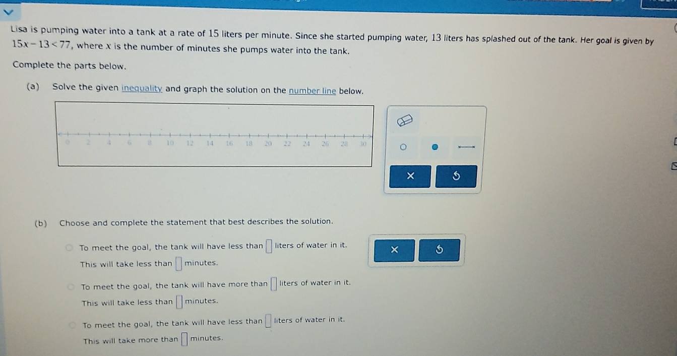 Lisa is pumping water into a tank at a rate of 15 liters per minute. Since she started pumping water, 13 liters has splashed out of the tank. Her goal is given by
15x-13<77</tex> , where x is the number of minutes she pumps water into the tank.
Complete the parts below.
(a) Solve the given inequality and graph the solution on the number line below.
。
×
(b) Choose and complete the statement that best describes the solution.
To meet the goal, the tank will have less than □ liters of water in it. × 6
This will take less than □ minutes.
To meet the goal, the tank will have more than □ liters of water in it.
This will take less than □ minutes.
To meet the goal, the tank will have less than □ : iters of water in it.
This will take more than □ minutes.