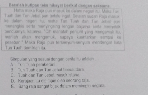 Bacalah kutipan teks hikayat berikut dengan saksama.
Hatta maka Raja pun masuk ke dalam negen itu. Maka Tun
Tuah dan Tun Jebat pun tertalu ingat. Setefah sudah Raja masuk
ke dalam negeri itu, maka Tun Tuah dan Tun Jebat pun
menangkis serta menyingsing lengan bajunya serta menyeiak 
penduanya, katanya, "Cih manatah penjurit yang mengamuk itu,
marilah akan mengamuk, supaya kuantarkan sampai ke
peseban." Maka Raja pun tersenyum-senyum mendengar kata
Tun Tuah demikian itu.
Simpulan yang sesuai dengan certa itu adalah ...
A. Tun Tuah pemberani.
B. Tun Tuah dan Tun Jebat bersaudara.
C. Tuah dan Tun Jebat masuk istana.
D. Kerajaan itu dipimpin oleh seorang raja.
E. Sang raja sangat bijak dalam memimpin negara.