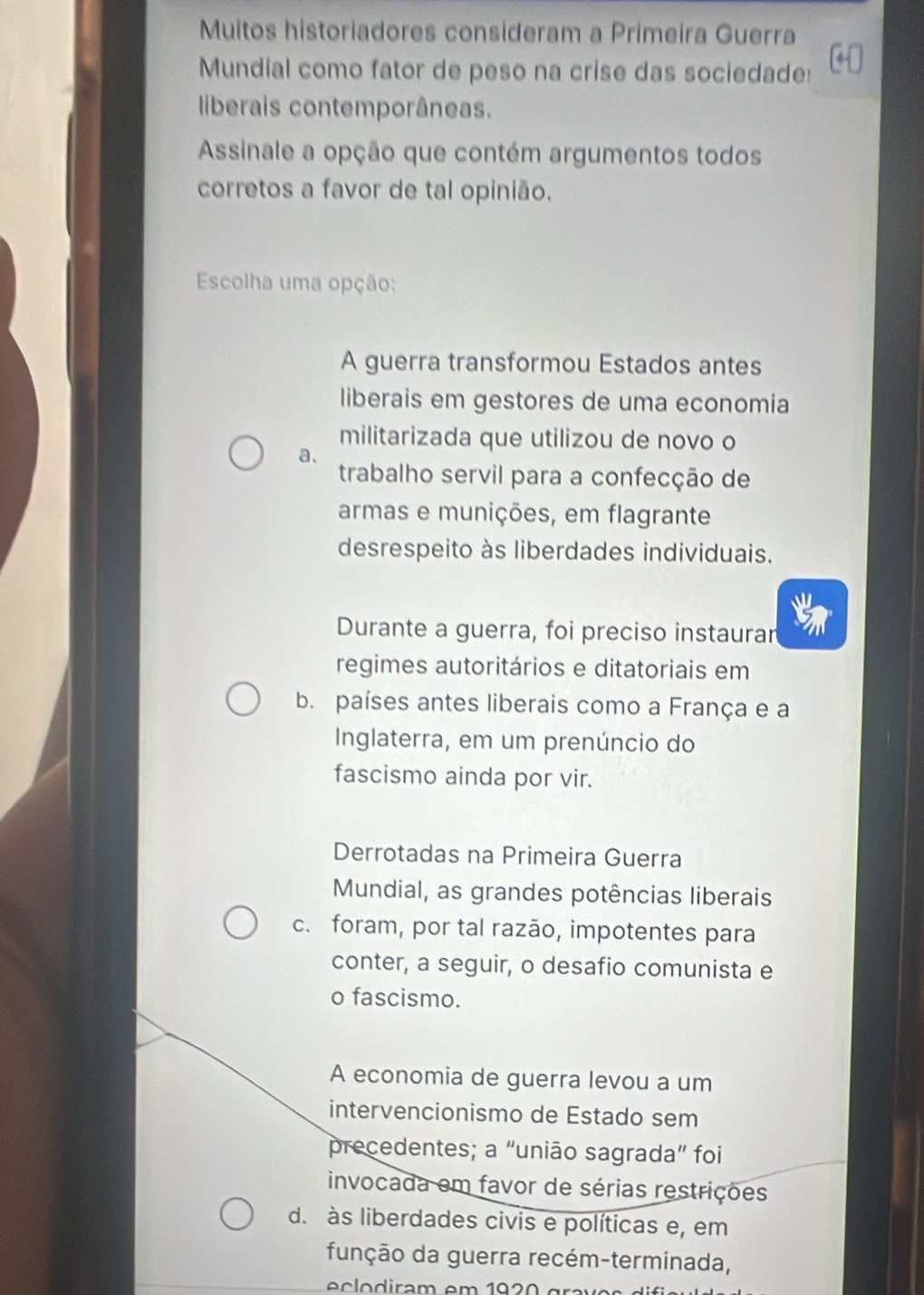 Muitos historiadores consideram a Primeira Guerra
Mundial como fator de peso na crise das sociedade:
liberais contemporâneas.
Assinale a opção que contém argumentos todos
corretos a favor de tal opinião.
Escolha uma opção:
A guerra transformou Estados antes
liberais em gestores de uma economia
militarizada que utilizou de novo o
a.
trabalho servil para a confecção de
armas e munições, em flagrante
desrespeito às liberdades individuais.
Durante a guerra, foi preciso instaurar
regimes autoritários e ditatoriais em
b. países antes liberais como a França e a
Inglaterra, em um prenúncio do
fascismo ainda por vir.
Derrotadas na Primeira Guerra
Mundial, as grandes potências liberais
c. foram, por tal razão, impotentes para
conter, a seguir, o desafio comunista e
o fascismo.
A economia de guerra levou a um
intervencionismo de Estado sem
precedentes; a “união sagrada” foi
invocada em favor de sérias restrições
d. às liberdades civis e políticas e, em
função da guerra recém-terminada,
o ira m e m 1 9 gr