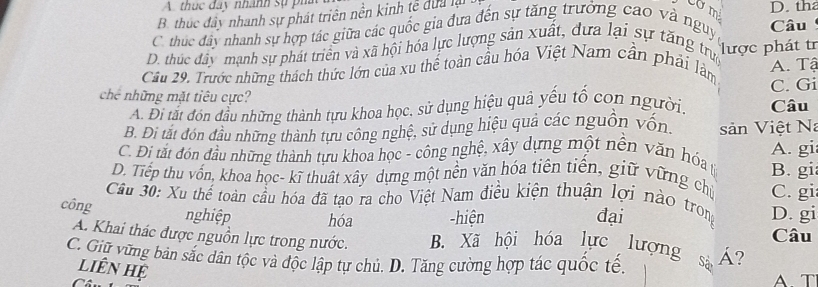 thức đây nhành sự phá
B. thúc đây nhanh sự phát triên nền kinh tế dựa là D. tha
C. thúc đây nhanh sự hợp tác giữa các quốc gia đựa đến sự tăng trưởng cao và nguy Câu
D. thúc đây mạnh sự phát triển và xã hội hóa lực lượng sản xuất, dựa lại sự tăng trun A. Tậ
Câu 29. Trước những thách thức lớn của xu thể toàn cầu hóa Việt Nam cần phải làm lược phát tr
chế những mặt tiêu cực? Câu C. Gi
A. Đi tắt đón đầu những thành tựu khoa học, sử dụng hiệu quả yếu tổ con người.
B. Đi tắt đón đầu những thành tựu công nghệ, sử dụng hiệu quả các nguồn vốn. sản Việt Na
C. Đi tắt đón đầu những thành tựu khoa học - công nghệ, xây dựng một nền văn hóa t A. gi
D. Tiếp thu vốn, khoa học- kĩ thuật xây dựng một nền văn hóa tiên tiền, giữ vững chủ B. gi
Cầu 30: Xu thể toàn cầu hóa đã tạo ra cho Việt Nam điều kiện thuận lợi nào trong C. gi
công nghiệp hóa -hiện đại D. gi
A. Khai thác được nguồn lực trong nước. B. Xã hội hóa lực lượng Câu
C. Giữ vùng bản sắc dân tộc và độc lập tự chủ. D. Tăng cường hợp tác quốc tế. Á?
liên hệ
A T