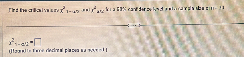 Find the critical values chi^2_1-alpha /2 and x^2alpha /2 for a 98% confidence level and a sample size of n=30.
chi^2_1-alpha /2=□
(Round to three decimal places as needed.)