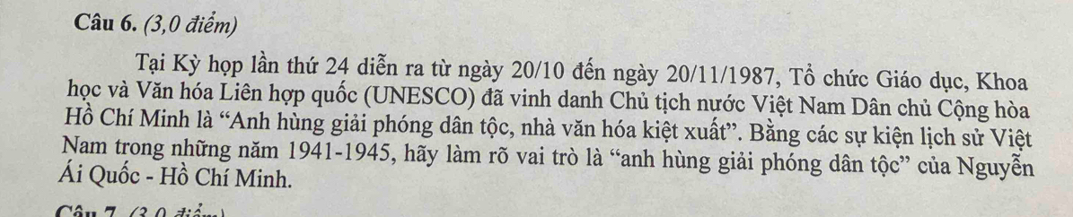 (3,0 điểm) 
Tại Kỳ họp lần thứ 24 diễn ra từ ngày 20/10 đến ngày 20/11/1987, Tổ chức Giáo dục, Khoa 
học và Văn hóa Liên hợp quốc (UNESCO) đã vinh danh Chủ tịch nước Việt Nam Dân chủ Cộng hòa 
Hồ Chí Minh là “Anh hùng giải phóng dân tộc, nhà văn hóa kiệt xuất”. Bằng các sự kiện lịch sử Việt 
Nam trong những năm 1941-1945, hãy làm rõ vai trò là “anh hùng giải phóng dân tộc” của Nguyễn 
Ái Quốc - Hồ Chí Minh. 
Câu 7 /3