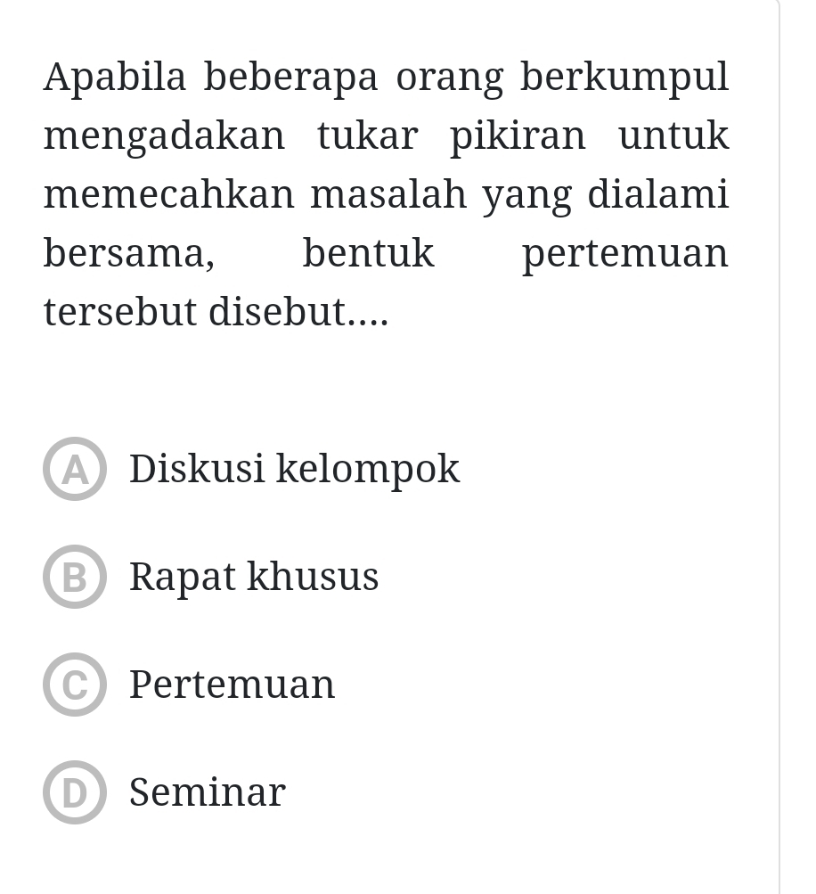 Apabila beberapa orang berkumpul
mengadakan tukar pikiran untuk
memecahkan masalah yang dialami
bersama, bentuk pertemuan
tersebut disebut....
A Diskusi kelompok
B Rapat khusus
C Pertemuan
D Seminar