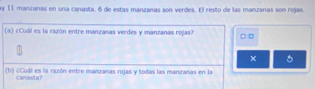 ay 11 manzanas en una canasta. 6 de estas manzanas son verdes. El resto de las manzanas son rojas. 
(a) ¿Cuál es la razón entre manzanas verdes y manzanas rojas? □ :□
× 
(b) ¿Cuál es la razón entre manzanas rojas y todas las manzanas en la 
canasta?