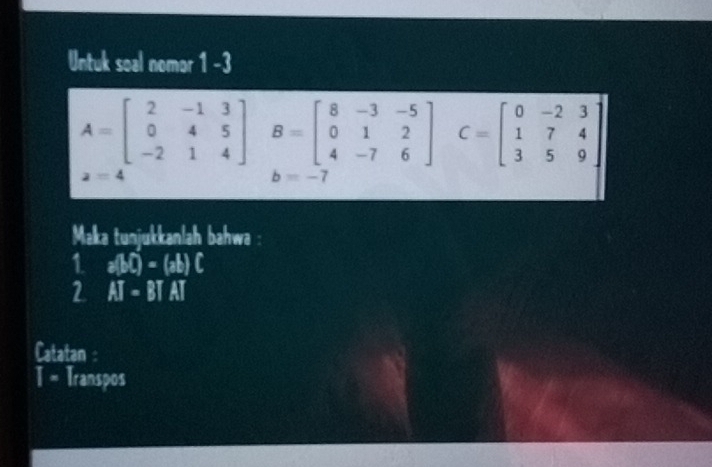 Untuk soal nomor 1 -3
A=beginbmatrix 2&-1&3 0&4&5 -2&1&4endbmatrix B=beginbmatrix 8&-3&-5 0&1&2 4&-7&6endbmatrix C=beginbmatrix 0&-2&3 1&7&4 3&5&9endbmatrix
a=4
b=-1
Maka tunjukkanlah bahwa 
1 a(bi)-(ab)C
2 AI-BTAT
Catatan 
T = Transpos