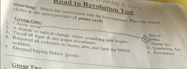 Road to Revolution Test
Matching: Match the correct term with the best statement. Place the correct
choice in the space provided (2 points each)
Group One:
1. Citizen army
2. A drastic or radical change where something new begins.
Boycon
3. Taxed all legal & any paper documents.
B. Miltia
4. Required all colonists to house, arm, and fund the British D. Quartering Act
soldiers .
C. Stamp Act
5. Stopped buying British goods.
E. Revolution
Group Tw