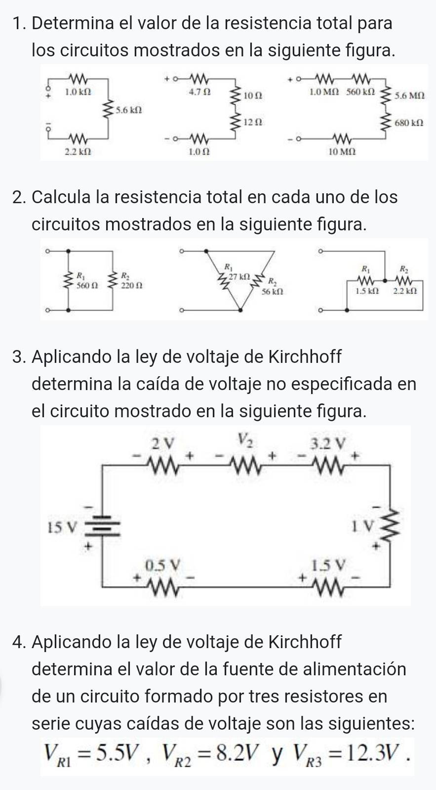 Determina el valor de la resistencia total para
los circuitos mostrados en la siguiente figura.
 
2. Calcula la resistencia total en cada uno de los
circuitos mostrados en la siguiente figura.
3. Aplicando la ley de voltaje de Kirchhoff
determina la caída de voltaje no especificada en
el circuito mostrado en la siguiente figura.
4. Aplicando la ley de voltaje de Kirchhoff
determina el valor de la fuente de alimentación
de un circuito formado por tres resistores en
serie cuyas caídas de voltaje son las siguientes:
V_R1=5.5V,V_R2=8.2V y V_R3=12.3V.