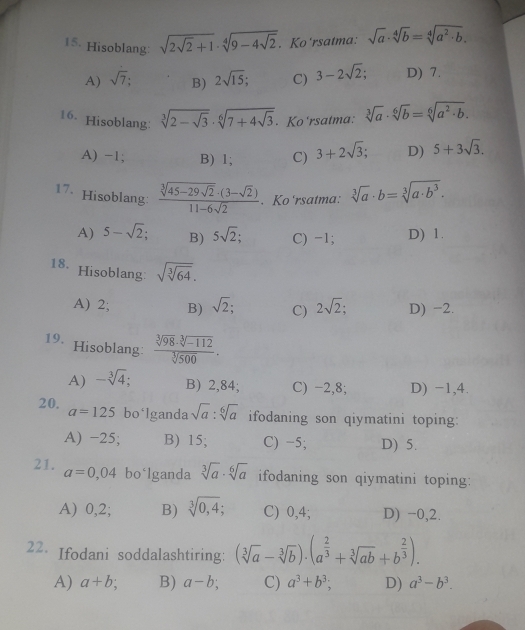 Hisoblang sqrt(2sqrt 2)+1· sqrt[4](9-4sqrt 2). Ko'rsatma: sqrt(a)· sqrt[4](b)=sqrt[4](a^2· b).
A) sqrt(7); B) 2sqrt(15); C) 3-2sqrt(2); D) 7.
16. Hisoblang: sqrt[3](2-sqrt 3)· sqrt[6](7+4sqrt 3). Ko'rsatma: sqrt[3](a)· sqrt[6](b)=sqrt[6](a^2· b).
A) −1; B) 1; C) 3+2sqrt(3); D) 5+3sqrt(3).
17、 Hisoblang: frac sqrt[3](45-29sqrt 2)· (3-sqrt(2))11-6sqrt(2). Ko'rsatma: sqrt[3](a)· b=sqrt[3](a· b^3).
A) 5-sqrt(2); B) 5sqrt(2) C) -1; D) 1.
18. Hisoblang sqrt(sqrt [3]64).
A) 2; B) sqrt(2); C) 2sqrt(2); D) −2.
19.  (sqrt[3](98)· sqrt[3](-112))/sqrt[3](500) .
Hisoblang:
A) -sqrt[3](4) B) 2,84; C) -2,8; D) -1,4.
20. a=125 bo*lganda sqrt(a):sqrt[6](a) ifodaning son qiymatini toping:
A) −25; B) 15; C) -5; D) 5.
21. a=0,04 bo‘lganda sqrt[3](a)· sqrt[6](a) ifodaning son qiymatini toping:
A) 0,2; B) sqrt[3](0,4); C) 0,4; D) −0,2.
22. Ifodani soddalashtiring: (sqrt[3](a)-sqrt[3](b))· (a^(frac 2)3+sqrt[3](ab)+b^(frac 2)3).
A) a+b : B) a-b; C) a^3+b^3; D) a^3-b^3.