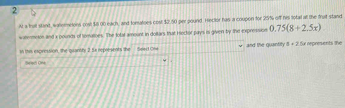 At a fruit stand, watermelons cost $8.00 each, and tomatoes cost $2.50 per pound. Hector has a coupon for 25% off his total at the fruit stand. 
watermelon and x pounds of tomatoes. The total amount in dollars that Hector pays is given by the expression 0.75(8+2.5x)
In this expression, the quantity 2.5x represents the Select One and the quantity 8+2.5x represents the 
Select One