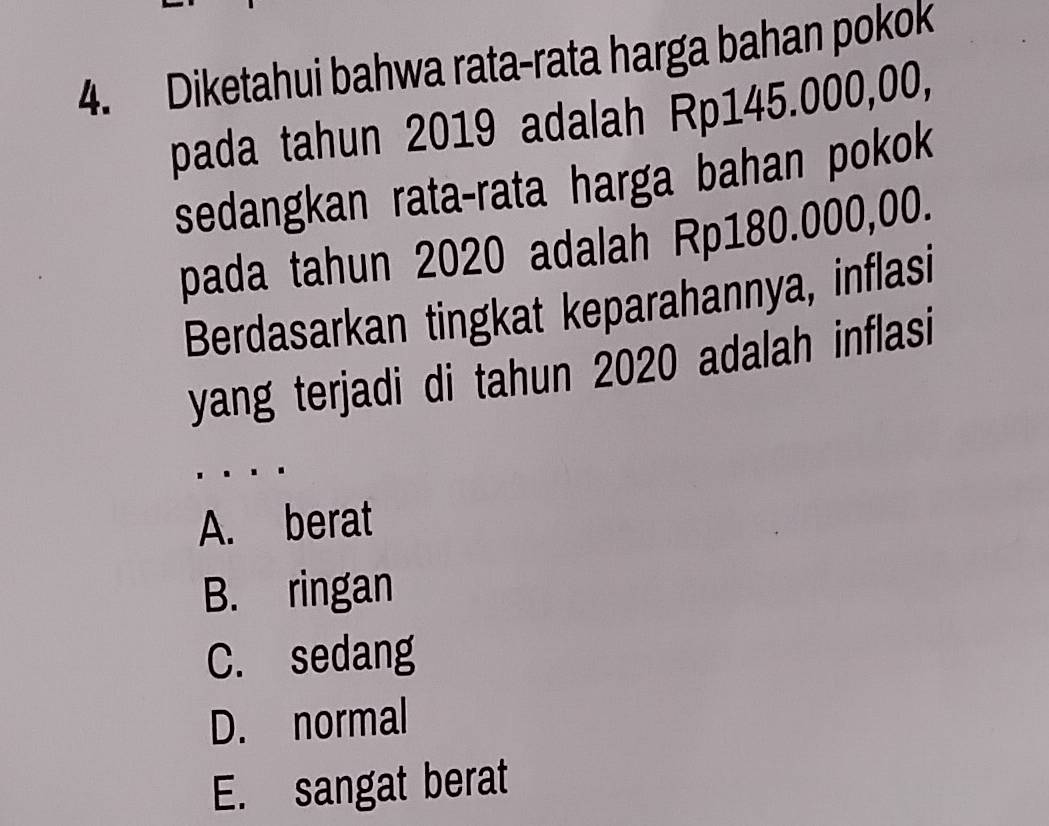 Diketahui bahwa rata-rata harga bahan pokok
pada tahun 2019 adalah Rp145.000,00,
sedangkan rata-rata harga bahan pokok
pada tahun 2020 adalah Rp180.000,00.
Berdasarkan tingkat keparahannya, inflasi
yang terjadi di tahun 2020 adalah inflasi
A. berat
B. ringan
C. sedang
D. normal
E. sangat berat