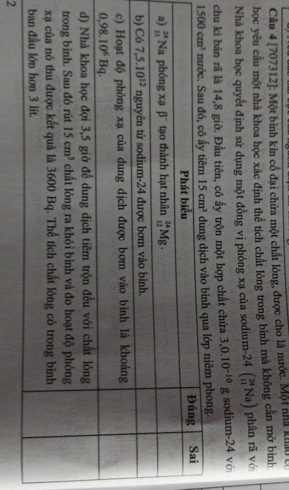 [707312]: Một bình kín cổ đại chứa một chất lóng, được cho là nước. Một nha khảo có
học yêu cầu một nhà khoa học xác định thể tích chất lỏng trong bình mà không cần mở bình
Nhà khoa học quyết định sử dụng một đồng vị phóng xạ của sodium. -24beginpmatrix _(11)^(24)Naendpmatrix phân rã vó
chu kì bán rã là 14,8 giờ. Đầu tiên, cô ấy trộn một hợp chất chứa 3,0.10^(-10)g sodium-24 với
p niêm phong.
2