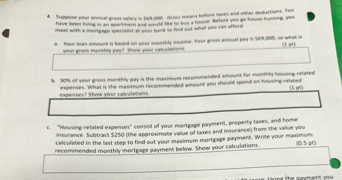 Suppose your annual gross salary is $69,000. Gross means before taxes and other deductions. You 
have been living in an apartment and would like to buy a house. Before you go house-hunting, you 
meet with a mortgage specialist at your bank to find out what you can afford. 
a. Your loan amount is based on your monthly income. Your gross annual pay is $69,000, so what is 
(1 pt) 
your gross monthly pay? Show your calculations. 
b. 30% of your gross monthly pay is the maximum recommended amount for monthly housing-related 
expenses. What is the maximum recommended amount you should spend on housing-related 
expenses? Show your calculations. (1 pt) 
c. “Housing-related expenses” consist of your mortgage payment, property taxes, and home 
insurance. Subtract $250 (the approximate value of taxes and insurance) from the value you 
calculated in the last step to find out your maximum mortgage payment. Write your maximum 
recommended monthly mortgage payment below. Show your calculations. (0.5 pt) 
sing the payment you