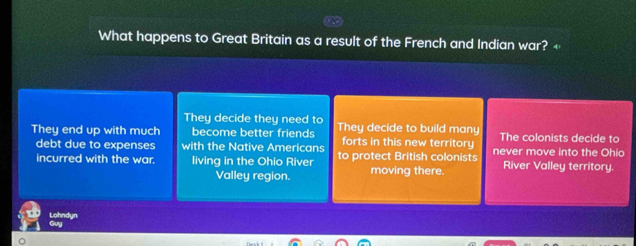 What happens to Great Britain as a result of the French and Indian war? +
They decide they need to
They end up with much become better friends They decide to build many The colonists decide to
forts in this new territory
debt due to expenses with the Native Americans to protect British colonists never move into the Ohio
incurred with the war. living in the Ohio River moving there. River Valley territory.
Valley region.
Lohndyn
Guy