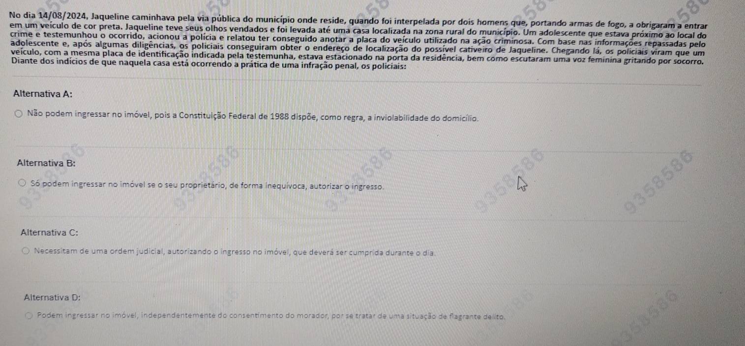 No dia 14/08/2024, Jaqueline caminhava pela via pública do município onde reside, quando foi interpelada por dois homens que, portando armas de fogo, a obrigaram a entrar
em um veículo de cor preta. Jaqueline teve seus olhos vendados e foi levada até uma casa localizada na zona rural do município. Um adolescente que estava próximo ao local do
crime e testemunhou o ocorrido, acionou a polícia e relatou ter conseguido anotar a placa do veículo utilizado na ação criminosa. Com base nas informações repassadas pelo
adolescente e, após algumas diligências, os policiais conseguiram obter o endereço de localização do possível cativeiro de Jaqueline. Chegando lá, os policiais viram que um
veículo, com a mesma placa de identificação indicada pela testemunha, estava estacionado na porta da residência, bem como escutaram uma voz feminina gritando por socorro.
Diante dos indícios de que naquela casa está ocorrendo a prática de uma infração penal, os policiais:
Alternativa A:
Não podem ingressar no imóvel, pois a Constituição Federal de 1988 dispõe, como regra, a inviolabilidade do domicílio.
Alternativa B:
Só podem ingressar no imóvel se o seu proprietário, de forma inequívoca, autorizar o ingresso.
Alternativa C:
Necessitam de uma ordem judicial, autorizando o ingresso no imóvel, que deverá ser cumprida durante o dia.
Alternativa D:
Podem ingressar no imóvel, independentemente do consentimento do morador, por se tratar de uma situação de flagrante delito.