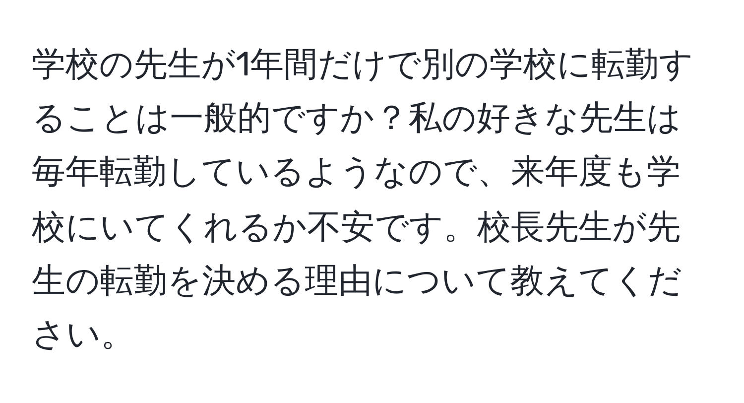 学校の先生が1年間だけで別の学校に転勤することは一般的ですか？私の好きな先生は毎年転勤しているようなので、来年度も学校にいてくれるか不安です。校長先生が先生の転勤を決める理由について教えてください。