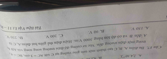 A. 2, 4.10^(-17)J. B. 4,2.1
Câu 17. Ba điểm A, B, C tạo thành một tam giác vuông tại C với AC=3cm, BC=4, 
trong một điện trường đều. Vec tơ cường độ điện trường song song với ABÁ
A đến B và có độ lớn bằng 5000 V/m. Hiệu điện thể giữa hai điểm A, C là
A. 150 V. B. 90 V. C. 200 V. D. 250 V.
Tài liệu Vật Lí 11-11