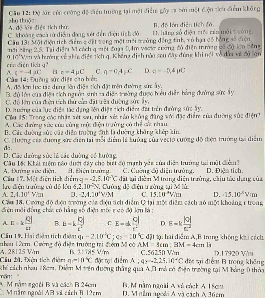 Độ lớn của cường độ điện trường tại một điểm gây ra bởi một điện tích điểm không
phụ thuộc:
A. độ lớn điện tích thử. B. độ lớn điện tích đó.
C. khoảng cách từ điểm đang xét đến điện tích đó. D. hằng số điện môi của môi trường.
Câu 13: Một điện tích điểm q đặt trong một môi trường đồng tính, vô hạn có hẵng số điện
môi bằng 2,5. Tại điểm M cách q một đoạn 0,4m vectơ cường độ điện trường có độ lớn băng
9.10° V/m và hướng về phía điện tích q. Khẳng định nào sau đây đúng khi nói về dấu và độ lớn
của điện tích q?
A. q=-4mu C B. q=4mu C C. q=0,4mu C D. q=-0,4mu C
*  Câu 14: Đường sức điện cho biết:
A. độ lớn lực tắc dụng lên điện tích đặt trên đường sức ấy.
B. độ lớn của điện tích nguồn sinh ra điện trường được biểu diễn bằng đường sức ấy.
C. độ lớn của điện tích thử cần đặt trên đường sức ấy,
D. hướng của lực điện tác dụng lên điện tích điểm đặt trên đường sức ấy.
Câu 15: Trong các nhận xét sau, nhận xét nào không đúng với đặc điểm của đường sức điện?
A. Các đường sức của cùng một điện trường có thể cắt nhau.
B. Các dường sức của điện trường tĩnh là đường không khép kín.
C. Hướng của đường sức điện tại mỗi điểm là hướng của vectơ cường độ điện trưởng tại điễm
đó.
D. Các đường sức là các đường có hướng.
Câu 16: Khái niệm nào dưới đây cho biết độ mạnh yếu của điện trưởng tại một điểm?
A. Đường sức điện. B. Điện trưởng. C. Cường độ điện trường. D. Điện tích.
Câu 17. Một điện tích điểm q=-2,5.10^(-7)C đặt tại điểm M trong điện trường, chịu tác dụng của
lực điện trường có độ lớn 6,2.10^(-2)N. Cường độ điện trường tại M là:
A. 2,4.10^5V/m B. -2,4.10^5V/M C. 15.10^(-9)V/m D. -15.10^(-9)V/m
Câu 18. Cường độ diện trưởng của điện tích điểm Q tại một diểm cách nó một khoảng r trong
điện môi đồng chất có hằng số điện môi ε có độ lớn là :
A. E=k |Q|/varepsilon r  B. E=k |Q|/r^2  C. E=varepsilon k |Q|/r^2  D. E=k |Q|/er^2 
Câu 19. Hai điệm tích điểm q_1-2.10^(-8)C;q_2=10^(-8)C đặt tại hai điểm A,B trong không khi cách
nhau 12cm. Cường độ điện trường tại điểm M có AM=8cm;BM=4cmla
A. 28125 V/m B. 21785 V/m C.56250 V/m D.17920 V/m
Câu 20. Điện tích điểm q_1=10^(-6)C đặt tại điểm A ; q_2=-2,25.10^(-6)C đặt tại điểm B trong không
khí cách nhau 18cm. Điểm M trên đường thắng qua A,B mà có điện trường tại M bằng 0 thóa
mãn:
A. M nằm ngoài B và cách B 24cm B. M nằm ngoài A và cách A 18cm
C. M nằm ngoài AB và cách B 12cm D. M nằm ngoài A và cách A 36cm