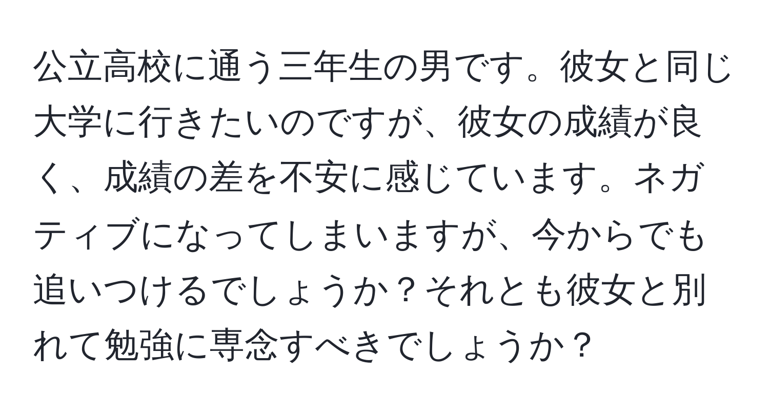 公立高校に通う三年生の男です。彼女と同じ大学に行きたいのですが、彼女の成績が良く、成績の差を不安に感じています。ネガティブになってしまいますが、今からでも追いつけるでしょうか？それとも彼女と別れて勉強に専念すべきでしょうか？