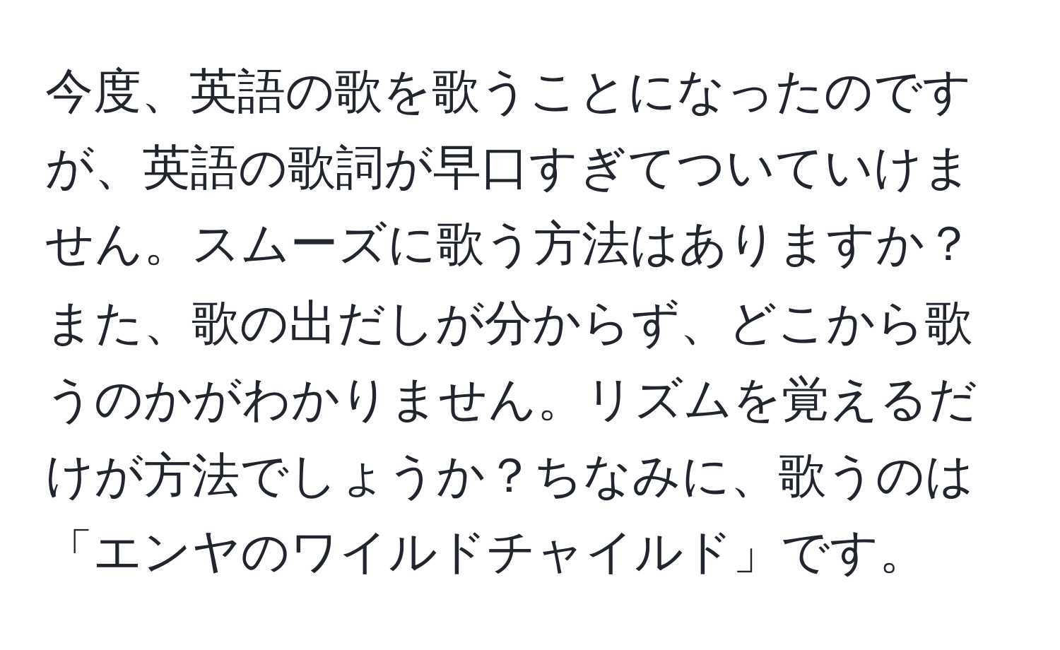 今度、英語の歌を歌うことになったのですが、英語の歌詞が早口すぎてついていけません。スムーズに歌う方法はありますか？また、歌の出だしが分からず、どこから歌うのかがわかりません。リズムを覚えるだけが方法でしょうか？ちなみに、歌うのは「エンヤのワイルドチャイルド」です。