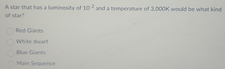 A star that has a luminosity of 10^(-2) and a temperature of 3,000K would be what kind
of star?
Red Giants
White dwarf
Blue Giants
Main Sequence