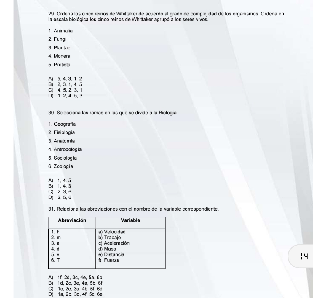 Ordena los cinco reinos de Whittaker de acuerdo al grado de complejidad de los organismos. Ordena en
la escala biológica los cinco reinos de Whittaker agrupó a los seres vivos.
1. Animalia
2. Fungi
3. Plantae
4. Monera
5. Protista
A) 5, 4, 3, 1, 2
B) 2, 3, 1, 4, 5
C) 4, 5, 2, 3, 1
D) 1, 2, 4, 5, 3
30. Selecciona las ramas en las que se divide a la Biología
1. Geografía
2. Fisiología
3. Anatomía
4. Antropología
5. Sociología
6. Zoología
A) 1, 4, 5
B) 1, 4, 3
C) 2, 3, 6
D) 2, 5, 6
31. Relaciona las abreviaciones con el nombre de la variable correspondiente.
14
A) 1f, 2d, 3c, 4e, 5a, 6b
B) 1d, 2c, 3e, 4a, 5b, 6f
C) 1c, 2e, 3a, 4b, 5f, 6d
D) 1a, 2b, 3d, 4f, 5c, 6e